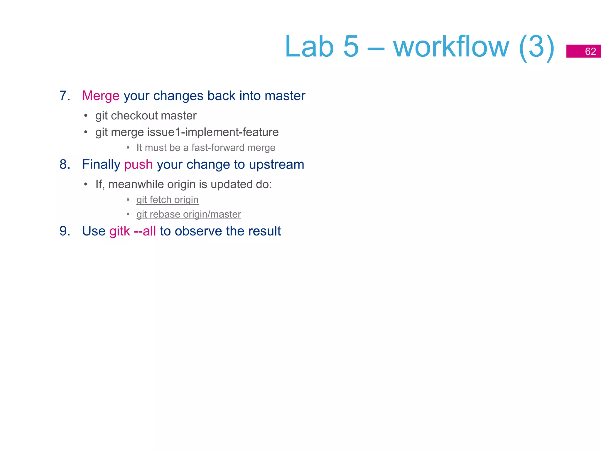 Lab 5 – workflow (3)
7. Merge your changes back into master
• git checkout master
• git merge issue1-implement-feature
• It must be a fast-forward merge
8. Finally push your change to upstream
• If, meanwhile origin is updated do:
• git fetch origin
• git rebase origin/master
9. Use gitk --all to observe the result
62
 