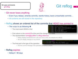 Git reflog
• Git never loses anything
• Even if you rebase, amends commits, rewrite history, leave unreachable commits…
• All contents are still stored in the repository
• Reflog shows an ordered list of the commits that HEAD has pointed to
• The output is as following 
• The most recent HEAD is first
• First column is the commit ID at the point the change was made
• The representation name@qualifier is reflog reference.
• Reflog displays transactions for only one ref at a time, the default ref is HEAD
• We can display changes on any branch
• The final part is the type of the operation
• And the commit message if the operation performs a commit
• Reflog expires
• Default = 90 days
19
Git uses commands
- git reflog
 