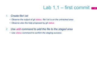 Lab 1,1 – first commit
1. Create file1.txt
• Observe the output of git status. file1.txt is on the untracked area
• Observe also the help proposed by git status
2. Use add command to add the file to the staged area
• Use status command to confirm the staging success
41
 