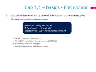 Lab 1,1 – basics - first commit
3. Use commit command to commit the content of the staged area
• Observe the commit creation message:
• Which branch you committed to
• What SHA-1 checksum the commit has (d9151ed)
• How many files were changed
• Statistics about lines added and remove
42
[master d9151ed] add file1.txt
1 file changed, 1 insertion(+)
create mode 100644 users/hamzas/file1.txt
 
