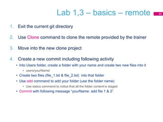 Lab 1,3 – basics – remote
1. Exit the current git directory
2. Use Clone command to clone the remote provided by the trainer
3. Move into the new clone project
4. Create a new commit including following activity
• Into Users folder, create a folder with your name and create two new files into it
• users/yourName/
• Create two files (file_1.txt & file_2.txt) into that folder
• Use add command to add your folder (use the folder name)
• Use status command to notice that all the folder content is staged
• Commit with following message “yourName: add file 1 & 2”
45
 
