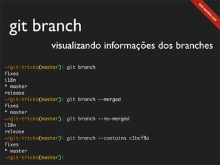 git branch
                visualizando informações dos branches
~/git-tricks(master)$   git branch
fixes
i18n
* master
release
~/git-tricks(master)$   git branch --merged
fixes
* master
~/git-tricks(master)$   git branch --no-merged
i18n
release
~/git-tricks(master)$   git branch --contains c1bcf8a
fixes
* master
~/git-tricks(master)$
 