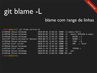 git blame -L
                                          blame com range de linhas
~/rails(master)$ git blame version.rb
b1769fe0 (Bryan Helmkamp           2010-03-01   23:02:55   -0500 1) module Rails
b1769fe0 (Bryan Helmkamp           2010-03-01   23:02:55   -0500 2)    module VERSION #:nodoc:
b1769fe0 (Bryan Helmkamp           2010-03-01   23:02:55   -0500 3)      MAJOR = 3
21b1f297 (David Heinemeier Hansson 2010-08-23   21:44:57   -0500 4)      MINOR = 1
b1769fe0 (Bryan Helmkamp           2010-03-01   23:02:55   -0500 5)      TINY = 0
ccd2f3ed (Carl Lerche              2010-11-16   15:11:46   -0800 6)      PRE   = "beta"
b1769fe0 (Bryan Helmkamp           2010-03-01   23:02:55   -0500 7)
ccd2f3ed (Carl Lerche              2010-11-16   15:11:46   -0800 8)      STRING =
b1769fe0 (Bryan Helmkamp           2010-03-01   23:02:55   -0500 9)    end
b1769fe0 (Bryan Helmkamp           2010-03-01   23:02:55   -0500 10) end
~/rails(master)$
 