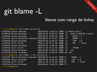 git blame -L
                                            blame com range de linhas
~/rails(master)$ git blame   version.rb
b1769fe0 (Bryan Helmkamp             2010-03-01   23:02:55   -0500 1) module Rails
b1769fe0 (Bryan Helmkamp             2010-03-01   23:02:55   -0500 2)    module VERSION #:nodoc:
b1769fe0 (Bryan Helmkamp             2010-03-01   23:02:55   -0500 3)      MAJOR = 3
21b1f297 (David Heinemeier   Hansson 2010-08-23   21:44:57   -0500 4)      MINOR = 1
b1769fe0 (Bryan Helmkamp             2010-03-01   23:02:55   -0500 5)      TINY = 0
ccd2f3ed (Carl Lerche                2010-11-16   15:11:46   -0800 6)      PRE   = "beta"
b1769fe0 (Bryan Helmkamp             2010-03-01   23:02:55   -0500 7)
ccd2f3ed (Carl Lerche                2010-11-16   15:11:46   -0800 8)      STRING =
b1769fe0 (Bryan Helmkamp             2010-03-01   23:02:55   -0500 9)    end
b1769fe0 (Bryan Helmkamp             2010-03-01   23:02:55   -0500 10) end
~/rails(master)$ git blame   -L 4,7 version.rb
21b1f297 (David Heinemeier   Hansson 2010-08-23   21:44:57   -0500   4)   MINOR = 1
b1769fe0 (Bryan Helmkamp             2010-03-01   23:02:55   -0500   5)   TINY = 0
ccd2f3ed (Carl Lerche                2010-11-16   15:11:46   -0800   6)   PRE   = "beta"
b1769fe0 (Bryan Helmkamp             2010-03-01   23:02:55   -0500   7)
~/rails(master)$
 
