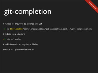 git-completion
# Copie o arquivo do source do Git

~$ cp $GIT_SOURCE/contrib/completion/git-completion.bash ~/.git-completion.sh

# Edite seu .bashrc

~$ vim ~/.bashrc

# Adicionando a seguinte linha

source ~/.git-completion.sh
 