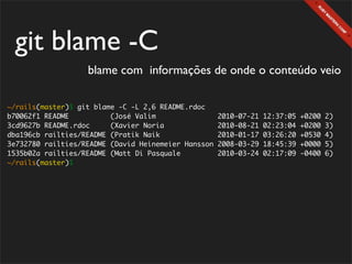 git blame -C
                   blame com informações de onde o conteúdo veio

~/rails(master)$ git blame -C -L 2,6 README.rdoc
b70062f1 README          (José Valim                 2010-07-21   12:37:05   +0200   2)
3cd9627b README.rdoc     (Xavier Noria               2010-08-21   02:23:04   +0200   3)
dba196cb railties/README (Pratik Naik                2010-01-17   03:26:20   +0530   4)
3e732780 railties/README (David Heinemeier Hansson   2008-03-29   18:45:39   +0000   5)
1535b02a railties/README (Matt Di Pasquale           2010-03-24   02:17:09   -0400   6)
~/rails(master)$
 