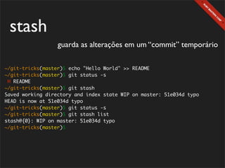 stash
                  guarda as alterações em um “commit” temporário

~/git-tricks(master)$ echo "Hello World" >> README
~/git-tricks(master)$ git status -s
 M README
~/git-tricks(master)$ git stash
Saved working directory and index state WIP on master: 51e034d typo
HEAD is now at 51e034d typo
~/git-tricks(master)$ git status -s
~/git-tricks(master)$ git stash list
stash@{0}: WIP on master: 51e034d typo
~/git-tricks(master)$
 