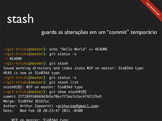 stash
                  guarda as alterações em um “commit” temporário

~/git-tricks(master)$ echo "Hello World" >> README
~/git-tricks(master)$ git status -s
 M README
~/git-tricks(master)$ git stash
Saved working directory and index state WIP on master: 51e034d typo
HEAD is now at 51e034d typo
~/git-tricks(master)$ git status -s
~/git-tricks(master)$ git stash list
stash@{0}: WIP on master: 51e034d typo
~/git-tricks(master)$ git show stash@{0}
commit 2f7289f68669d3b5e70ecff1ba7e3ac4742135e9
Merge: 51e034d 36167ac
Author: Arthur Zapparoli <arthurzap@gmail.com>
Date:   Wed Feb 20 20:23:47 2011 -0300
 