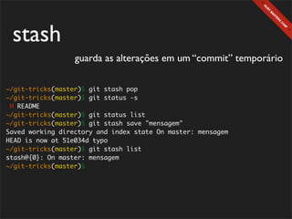 stash
                  guarda as alterações em um “commit” temporário

~/git-tricks(master)$ git stash pop
~/git-tricks(master)$ git status -s
 M README
~/git-tricks(master)$ git status list
~/git-tricks(master)$ git stash save "mensagem"
Saved working directory and index state On master: mensagem
HEAD is now at 51e034d typo
~/git-tricks(master)$ git stash list
stash@{0}: On master: mensagem
~/git-tricks(master)$
 