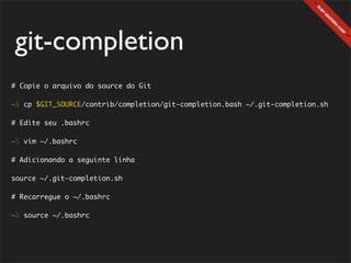 git-completion
# Copie o arquivo do source do Git

~$ cp $GIT_SOURCE/contrib/completion/git-completion.bash ~/.git-completion.sh

# Edite seu .bashrc

~$ vim ~/.bashrc

# Adicionando a seguinte linha

source ~/.git-completion.sh

# Recarregue o ~/.bashrc

~$ source ~/.bashrc
 
