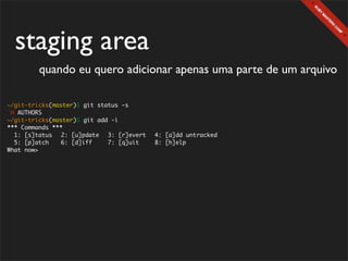 staging area
        quando eu quero adicionar apenas uma parte de um arquivo

~/git-tricks(master)$ git status -s
 M AUTHORS
~/git-tricks(master)$ git add -i
*** Commands ***
  1: [s]tatus	 2: [u]pdate	 3: [r]evert	 4: [a]dd untracked
  5: [p]atch	   6: [d]iff	   7: [q]uit	  8: [h]elp
What now>
 