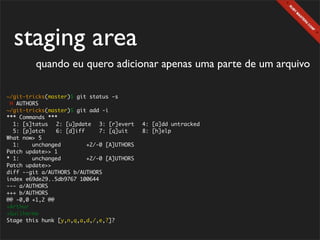 staging area
        quando eu quero adicionar apenas uma parte de um arquivo

~/git-tricks(master)$ git status -s
 M AUTHORS
~/git-tricks(master)$ git add -i
*** Commands ***
  1: [s]tatus	 2: [u]pdate	 3: [r]evert	 4: [a]dd untracked
  5: [p]atch	   6: [d]iff	    7: [q]uit	 8: [h]elp
What now> 5
  1:    unchanged        +2/-0 [A]UTHORS
Patch update>> 1
* 1:    unchanged        +2/-0 [A]UTHORS
Patch update>>
diff --git a/AUTHORS b/AUTHORS
index e69de29..5db9767 100644
--- a/AUTHORS
+++ b/AUTHORS
@@ -0,0 +1,2 @@
+Arthur
+Guilherme
Stage this hunk [y,n,q,a,d,/,e,?]?
 