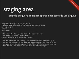 staging area
         quando eu quero adicionar apenas uma parte de um arquivo

Stage this hunk [y,n,q,a,d,/,e,?]? e
# Manual hunk edit mode -- see bottom for a quick guide
@@ -0,0 +1,2 @@
+Arthur
+Guilherme
# ---
# To remove '-' lines, make them ' ' lines (context).
# To remove '+' lines, delete them.
# Lines starting with # will be removed.
#
# If the patch applies cleanly, the edited hunk will immediately be
# marked for staging. If it does not apply cleanly, you will be given
# an opportunity to edit again. If all lines of the hunk are removed,
# then the edit is aborted and the hunk is left unchanged.
 