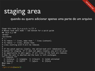 staging area
         quando eu quero adicionar apenas uma parte de um arquivo

Stage this hunk [y,n,q,a,d,/,e,?]? e
# Manual hunk edit mode -- see bottom for a quick guide
@@ -0,0 +1,2 @@
+Arthur
+Guilherme
# ---
# To remove '-' lines, make them ' ' lines (context).
# To remove '+' lines, delete them.
# Lines starting with # will be removed.
#
# If the patch applies cleanly, the edited hunk will immediately be
# marked for staging. If it does not apply cleanly, you will be given
# an opportunity to edit again. If all lines of the hunk are removed,
# then the edit is aborted and the hunk is left unchanged.
*** Commands ***
  1: [s]tatus	 2: [u]pdate	 3: [r]evert	 4: [a]dd untracked
  5: [p]atch	   6: [d]iff	   7: [q]uit	    8: [h]elp
What now> 7
Bye.
~/git-tricks(master)$
 