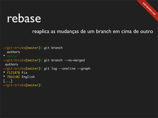 rebase
               reaplica as mudanças de um branch em cima de outro

~/git-tricks(master)$ git branch
  authors
* master
~/git-tricks(master)$ git branch --no-merged
 authors
~/git-tricks(master)$ git log --oneline --graph
* f121878 Fix
* 76b2c02 English
[...]
~/git-tricks(master)$
 