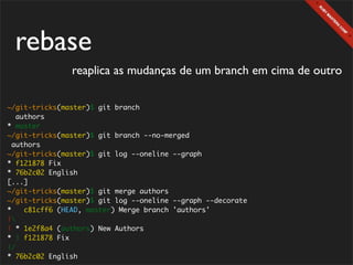 rebase
               reaplica as mudanças de um branch em cima de outro

~/git-tricks(master)$ git branch
   authors
* master
~/git-tricks(master)$ git branch --no-merged
  authors
~/git-tricks(master)$ git log --oneline --graph
* f121878 Fix
* 76b2c02 English
[...]
~/git-tricks(master)$ git merge authors
~/git-tricks(master)$ git log --oneline --graph --decorate
*    c81cff6 (HEAD, master) Merge branch 'authors'
|
| * 1e2f8a4 (authors) New Authors
* | f121878 Fix
|/
* 76b2c02 English
 