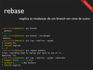rebase
               reaplica as mudanças de um branch em cima de outro

~/git-tricks(master)$ git branch
  authors
* master
~/git-tricks(master)$ git branch --no-merged
 authors
~/git-tricks(master)$ git log --oneline --graph
* f121878 Fix
* 76b2c02 English
[...]
~/git-tricks(master)$ git rebase authors
First, rewinding head to replay your work on top of it...
Applying: Fix
~/git-tricks(master)$ git log --oneline --graph --decorate
* b28e647 (HEAD, master) Fix
* 1e2f8a4 (authors) New Authors
* 76b2c02 English
 
