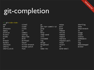 git-completion
~$ git<tab><tab>
add                citool          gc                  notes          shortlog
am                 clean           get-tar-commit-id   pull           show
annotate           clone           grep                push           show-branch
apply              co              gui                 rebase         st
archive            commit          help                relink         stage
bisect             config          imap-send           remote         stash
blame              describe        init                repack         status
br                 diff            instaweb            replace        submodule
branch             difftool        log                 request-pull   svn
bundle             fetch           merge               reset          tag
checkout           filter-branch   mergetool           revert         whatchanged
cherry             format-patch    mv                  rm             winner
cherry-pick        fsck            name-rev            send-email
 
