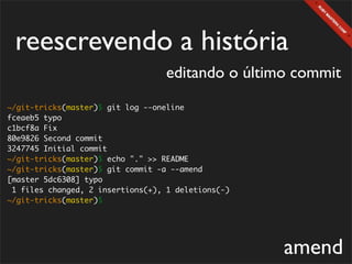 reescrevendo a história
                                   editando o último commit
~/git-tricks(master)$ git log --oneline
fceaeb5 typo
c1bcf8a Fix
80e9826 Second commit
3247745 Initial commit
~/git-tricks(master)$ echo "." >> README
~/git-tricks(master)$ git commit -a --amend
[master 5dc6308] typo
 1 files changed, 2 insertions(+), 1 deletions(-)
~/git-tricks(master)$




                                                    amend
 