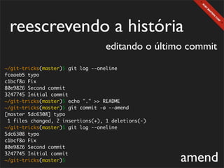reescrevendo a história
                                   editando o último commit
~/git-tricks(master)$ git log --oneline
fceaeb5 typo
c1bcf8a Fix
80e9826 Second commit
3247745 Initial commit
~/git-tricks(master)$ echo "." >> README
~/git-tricks(master)$ git commit -a --amend
[master 5dc6308] typo
 1 files changed, 2 insertions(+), 1 deletions(-)
~/git-tricks(master)$ git log --oneline
5dc6308 typo
c1bcf8a Fix
80e9826 Second commit
3247745 Initial commit
~/git-tricks(master)$                               amend
 