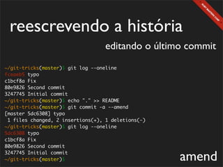 reescrevendo a história
                                   editando o último commit
~/git-tricks(master)$ git log --oneline
fceaeb5 typo
c1bcf8a Fix
80e9826 Second commit
3247745 Initial commit
~/git-tricks(master)$ echo "." >> README
~/git-tricks(master)$ git commit -a --amend
[master 5dc6308] typo
 1 files changed, 2 insertions(+), 1 deletions(-)
~/git-tricks(master)$ git log --oneline
5dc6308 typo
c1bcf8a Fix
80e9826 Second commit
3247745 Initial commit
~/git-tricks(master)$                               amend
 