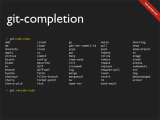 git-completion
~$ git<tab><tab>
add                   citool          gc                  notes          shortlog
am                    clean           get-tar-commit-id   pull           show
annotate              clone           grep                push           show-branch
apply                 co              gui                 rebase         st
archive               commit          help                relink         stage
bisect                config          imap-send           remote         stash
blame                 describe        init                repack         status
br                    diff            instaweb            replace        submodule
branch                difftool        log                 request-pull   svn
bundle                fetch           merge               reset          tag
checkout              filter-branch   mergetool           revert         whatchanged
cherry                format-patch    mv                  rm             winner
cherry-pick           fsck            name-rev            send-email

~$ git re<tab><tab>
 