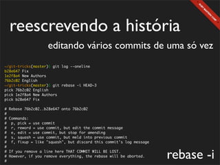 reescrevendo a história
                     editando vários commits de uma só vez
~/git-tricks(master)$ git log --oneline
b28e647 Fix
1e2f8a4 New Authors
76b2c02 English
~/git-tricks(master)$ git rebase -i HEAD~3
pick 76b2c02 English
pick 1e2f8a4 New Authors
pick b28e647 Fix

#   Rebase 76b2c02..b28e647 onto 76b2c02
#
#   Commands:
#    p, pick = use commit
#    r, reword = use commit, but edit the commit message
#    e, edit = use commit, but stop for amending
#    s, squash = use commit, but meld into previous commit
#    f, fixup = like "squash", but discard this commit's log message
#
#
#
#
    If you remove a line here THAT COMMIT WILL BE LOST.
    However, if you remove everything, the rebase will be aborted.     rebase -i
 