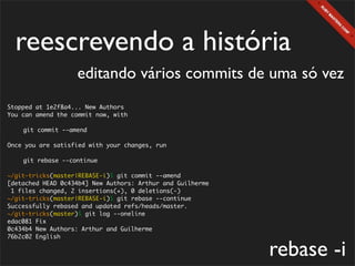 reescrevendo a história
                   editando vários commits de uma só vez
Stopped at 1e2f8a4... New Authors
You can amend the commit now, with

	   git commit --amend

Once you are satisfied with your changes, run

	   git rebase --continue

~/git-tricks(master|REBASE-i)$ git commit --amend
[detached HEAD 0c434b4] New Authors: Arthur and Guilherme
 1 files changed, 2 insertions(+), 0 deletions(-)
~/git-tricks(master|REBASE-i)$ git rebase --continue
Successfully rebased and updated refs/heads/master.
~/git-tricks(master)$ git log --oneline
edac081 Fix
0c434b4 New Authors: Arthur and Guilherme
76b2c02 English

                                                            rebase -i
 