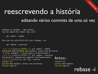 reescrevendo a história
                   editando vários commits de uma só vez
Stopped at 1e2f8a4... New Authors
You can amend the commit now, with

	   git commit --amend

Once you are satisfied with your changes, run

	   git rebase --continue

~/git-tricks(master|REBASE-i)$ git commit --amend
[detached HEAD 0c434b4] New Authors: Arthur and Guilherme
 1 files changed, 2 insertions(+), 0 deletions(-)
~/git-tricks(master|REBASE-i)$ git rebase --continue
Successfully rebased and updated refs/heads/master.
~/git-tricks(master)$ git log --oneline              Antes:
edac081 Fix                                           b28e647 Fix
0c434b4 New Authors: Arthur and Guilherme             1e2f8a4 New Authors
76b2c02 English                                       76b2c02 English

                                                                            rebase -i
 
