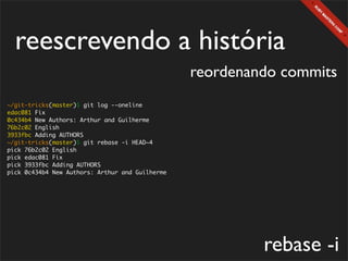 reescrevendo a história
                                                 reordenando commits
~/git-tricks(master)$ git log --oneline
edac081 Fix
0c434b4 New Authors: Arthur and Guilherme
76b2c02 English
3933fbc Adding AUTHORS
~/git-tricks(master)$ git rebase -i HEAD~4
pick 76b2c02 English
pick edac081 Fix
pick 3933fbc Adding AUTHORS
pick 0c434b4 New Authors: Arthur and Guilherme




                                                          rebase -i
 