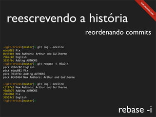 reescrevendo a história
                                                 reordenando commits
~/git-tricks(master)$ git log --oneline
edac081 Fix
0c434b4 New Authors: Arthur and Guilherme
76b2c02 English
3933fbc Adding AUTHORS
~/git-tricks(master)$ git rebase -i HEAD~4
pick 76b2c02 English
pick edac081 Fix
pick 3933fbc Adding AUTHORS
pick 0c434b4 New Authors: Arthur and Guilherme

~/git-tricks(master)$ git log --oneline
c3187e3 New Authors: Arthur and Guilherme
40a5b76 Adding AUTHORS
76bc060 Fix
36553c5 English
~/git-tricks(master)$



                                                          rebase -i
 