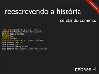 reescrevendo a história
                                                 deletando commits
~/git-tricks(master)$ git log --oneline
c3187e3 New Authors: Arthur and Guilherme
40a5b76 Adding AUTHORS
76bc060 Fix
36553c5 English
~/git-tricks(master)$ git rebase -i HEAD~4
pick 36553c5 English
pick edac081 Fix
pick 3933fbc Adding AUTHORS
pick 0c434b4 New Authors: Arthur and Guilherme




                                                        rebase -i
 
