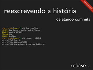 reescrevendo a história
                                                 deletando commits
~/git-tricks(master)$ git log --oneline
c3187e3 New Authors: Arthur and Guilherme
40a5b76 Adding AUTHORS
76bc060 Fix
36553c5 English
~/git-tricks(master)$ git rebase -i HEAD~4
pick 36553c5 English
pick 3933fbc Adding AUTHORS
pick 0c434b4 New Authors: Arthur and Guilherme




                                                        rebase -i
 