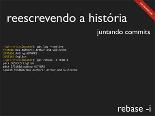 reescrevendo a história
                                                   juntando commits
~/git-tricks(master)$ git log --oneline
f648606 New Authors: Arthur and Guilherme
373183d Adding AUTHORS
36553c5 English
~/git-tricks(master)$ git rebase -i HEAD~3
pick 36553c5 English
pick 373183d Adding AUTHORS
squash f648606 New Authors: Arthur and Guilherme




                                                         rebase -i
 