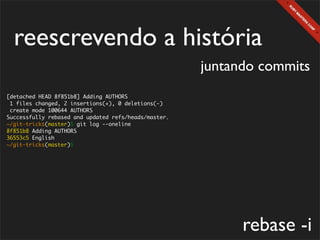 reescrevendo a história
                                                      juntando commits
[detached HEAD 8f851b8] Adding AUTHORS
 1 files changed, 2 insertions(+), 0 deletions(-)
 create mode 100644 AUTHORS
Successfully rebased and updated refs/heads/master.
~/git-tricks(master)$ git log --oneline
8f851b8 Adding AUTHORS
36553c5 English
~/git-tricks(master)$




                                                            rebase -i
 