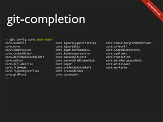 git-completion
~$ git config core.<tab><tab>
core.autocrlf                   core.ignoreCygwinFSTricks   core.repositoryFormatVersion
core.bare                       core.ignoreStat             core.safecrlf
core.compression                core.logAllRefUpdates       core.sharedRepository
core.createObject               core.loosecompression       core.symlinks
core.deltaBaseCacheLimit        core.packedGitLimit         core.trustctime
core.editor                     core.packedGitWindowSize    core.warnAmbiguousRefs
core.excludesfile               core.pager                  core.whitespace
core.fileMode                   core.preferSymlinkRefs      core.worktree
core.fsyncobjectfiles           core.preloadindex
core.gitProxy                   core.quotepath
~$
 