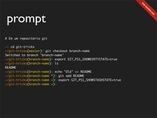 prompt
# Em um repositório git

~$ cd git-tricks
~/git-tricks(master)$ git checkout branch-name
Switched to branch 'branch-name'
~/git-tricks(branch-name)$ export GIT_PS1_SHOWDIRTYSTATE=true
~/git-tricks(branch-name)$ ls
README
~/git-tricks(branch-name)$ echo "Olá" >> README
~/git-tricks(branch-name *)$ git add README
~/git-tricks(branch-name +)$ export GIT_PS1_SHOWSTASHSTATE=true
~/git-tricks(branch-name +)$
 