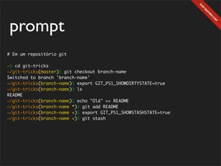 prompt
# Em um repositório git

~$ cd git-tricks
~/git-tricks(master)$ git checkout branch-name
Switched to branch 'branch-name'
~/git-tricks(branch-name)$ export GIT_PS1_SHOWDIRTYSTATE=true
~/git-tricks(branch-name)$ ls
README
~/git-tricks(branch-name)$ echo "Olá" >> README
~/git-tricks(branch-name *)$ git add README
~/git-tricks(branch-name +)$ export GIT_PS1_SHOWSTASHSTATE=true
~/git-tricks(branch-name +)$ git stash
 
