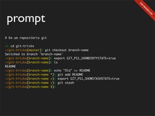 prompt
# Em um repositório git

~$ cd git-tricks
~/git-tricks(master)$ git checkout branch-name
Switched to branch 'branch-name'
~/git-tricks(branch-name)$ export GIT_PS1_SHOWDIRTYSTATE=true
~/git-tricks(branch-name)$ ls
README
~/git-tricks(branch-name)$ echo "Olá" >> README
~/git-tricks(branch-name *)$ git add README
~/git-tricks(branch-name +)$ export GIT_PS1_SHOWSTASHSTATE=true
~/git-tricks(branch-name +)$ git stash
~/git-tricks(branch-name $)$
 