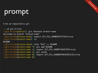 prompt
# Em um repositório git

~$ cd git-tricks
~/git-tricks(master)$ git checkout branch-name
Switched to branch 'branch-name'
~/git-tricks(branch-name)$ export GIT_PS1_SHOWDIRTYSTATE=true
~/git-tricks(branch-name)$ ls
README
~/git-tricks(branch-name)$ echo "Olá" >> README
~/git-tricks(branch-name *)$ git add README
~/git-tricks(branch-name +)$ export GIT_PS1_SHOWSTASHSTATE=true
~/git-tricks(branch-name +)$ git stash
~/git-tricks(branch-name $)$ export GIT_PS1_SHOWUNTRACKEDFILES=true
~/git-tricks(branch-name $)$
 