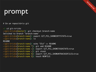 prompt
# Em um repositório git

~$ cd git-tricks
~/git-tricks(master)$ git checkout branch-name
Switched to branch 'branch-name'
~/git-tricks(branch-name)$ export GIT_PS1_SHOWDIRTYSTATE=true
~/git-tricks(branch-name)$ ls
README
~/git-tricks(branch-name)$ echo "Olá" >> README
~/git-tricks(branch-name *)$ git add README
~/git-tricks(branch-name +)$ export GIT_PS1_SHOWSTASHSTATE=true
~/git-tricks(branch-name +)$ git stash
~/git-tricks(branch-name $)$ export GIT_PS1_SHOWUNTRACKEDFILES=true
~/git-tricks(branch-name $)$ touch NEWFILE
 