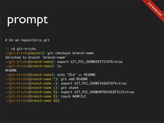 prompt
# Em um repositório git

~$ cd git-tricks
~/git-tricks(master)$ git checkout branch-name
Switched to branch 'branch-name'
~/git-tricks(branch-name)$ export GIT_PS1_SHOWDIRTYSTATE=true
~/git-tricks(branch-name)$ ls
README
~/git-tricks(branch-name)$ echo "Olá" >> README
~/git-tricks(branch-name *)$ git add README
~/git-tricks(branch-name +)$ export GIT_PS1_SHOWSTASHSTATE=true
~/git-tricks(branch-name +)$ git stash
~/git-tricks(branch-name $)$ export GIT_PS1_SHOWUNTRACKEDFILES=true
~/git-tricks(branch-name $)$ touch NEWFILE
~/git-tricks(branch-name $%)$
 