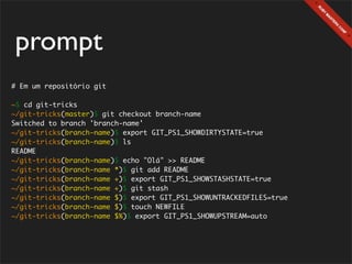 prompt
# Em um repositório git

~$ cd git-tricks
~/git-tricks(master)$ git checkout branch-name
Switched to branch 'branch-name'
~/git-tricks(branch-name)$ export GIT_PS1_SHOWDIRTYSTATE=true
~/git-tricks(branch-name)$ ls
README
~/git-tricks(branch-name)$ echo "Olá" >> README
~/git-tricks(branch-name *)$ git add README
~/git-tricks(branch-name +)$ export GIT_PS1_SHOWSTASHSTATE=true
~/git-tricks(branch-name +)$ git stash
~/git-tricks(branch-name $)$ export GIT_PS1_SHOWUNTRACKEDFILES=true
~/git-tricks(branch-name $)$ touch NEWFILE
~/git-tricks(branch-name $%)$ export GIT_PS1_SHOWUPSTREAM=auto
 
