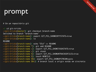 prompt
# Em um repositório git

~$ cd git-tricks
~/git-tricks(master)$ git checkout branch-name
Switched to branch 'branch-name'
~/git-tricks(branch-name)$ export GIT_PS1_SHOWDIRTYSTATE=true
~/git-tricks(branch-name)$ ls
README
~/git-tricks(branch-name)$ echo "Olá" >> README
~/git-tricks(branch-name *)$ git add README
~/git-tricks(branch-name +)$ export GIT_PS1_SHOWSTASHSTATE=true
~/git-tricks(branch-name +)$ git stash
~/git-tricks(branch-name $)$ export GIT_PS1_SHOWUNTRACKEDFILES=true
~/git-tricks(branch-name $)$ touch NEWFILE
~/git-tricks(branch-name $%)$ export GIT_PS1_SHOWUPSTREAM=auto
~/git-tricks(branch-name $%=)$ # branch local e origin estão em sincronia
 