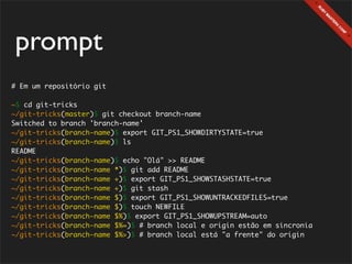 prompt
# Em um repositório git

~$ cd git-tricks
~/git-tricks(master)$ git checkout branch-name
Switched to branch 'branch-name'
~/git-tricks(branch-name)$ export GIT_PS1_SHOWDIRTYSTATE=true
~/git-tricks(branch-name)$ ls
README
~/git-tricks(branch-name)$ echo "Olá" >> README
~/git-tricks(branch-name *)$ git add README
~/git-tricks(branch-name +)$ export GIT_PS1_SHOWSTASHSTATE=true
~/git-tricks(branch-name +)$ git stash
~/git-tricks(branch-name $)$ export GIT_PS1_SHOWUNTRACKEDFILES=true
~/git-tricks(branch-name $)$ touch NEWFILE
~/git-tricks(branch-name $%)$ export GIT_PS1_SHOWUPSTREAM=auto
~/git-tricks(branch-name $%=)$ # branch local e origin estão em sincronia
~/git-tricks(branch-name $%>)$ # branch local está "a frente" do origin
 