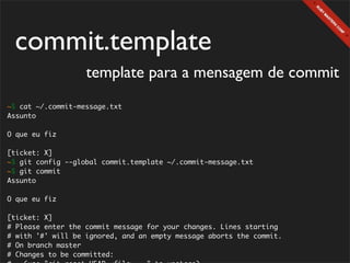 commit.template
                   template para a mensagem de commit
~$ cat ~/.commit-message.txt
Assunto

O que eu fiz

[ticket: X]
~$ git config --global commit.template ~/.commit-message.txt
~$ git commit
Assunto

O que eu fiz

[ticket: X]
# Please enter the commit message for your changes. Lines starting
# with '#' will be ignored, and an empty message aborts the commit.
# On branch master
# Changes to be committed:
 