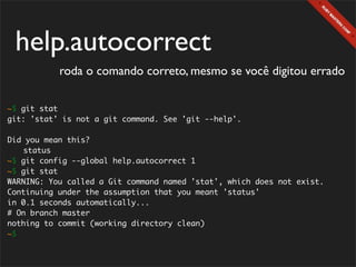 help.autocorrect
           roda o comando correto, mesmo se você digitou errado

~$ git stat
git: 'stat' is not a git command. See 'git --help'.

Did you mean this?
	 status
~$ git config --global help.autocorrect 1
~$ git stat
WARNING: You called a Git command named 'stat', which does not exist.
Continuing under the assumption that you meant 'status'
in 0.1 seconds automatically...
# On branch master
nothing to commit (working directory clean)
~$
 
