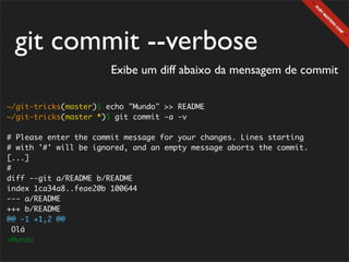 git commit --verbose
                       Exibe um diff abaixo da mensagem de commit

~/git-tricks(master)$ echo "Mundo" >> README
~/git-tricks(master *)$ git commit -a -v

# Please enter the commit message for your changes. Lines starting
# with '#' will be ignored, and an empty message aborts the commit.
[...]
#
diff --git a/README b/README
index 1ca34a8..feae20b 100644
--- a/README
+++ b/README
@@ -1 +1,2 @@
  Olá
+Mundo
 
