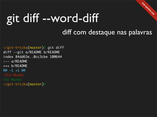 git diff --word-diff
                             diff com destaque nas palavras
~/git-tricks(master)$ git diff
diff --git a/README b/README
index 84dd63e..0cc3cbe 100644
--- a/README
+++ b/README
@@ -1 +1 @@
-Olá Mundo
+Oi Mundo
~/git-tricks(master)$
 