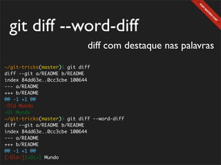 git diff --word-diff
                             diff com destaque nas palavras
~/git-tricks(master)$ git diff
diff --git a/README b/README
index 84dd63e..0cc3cbe 100644
--- a/README
+++ b/README
@@ -1 +1 @@
-Olá Mundo
+Oi Mundo
~/git-tricks(master)$ git diff --word-diff
diff --git a/README b/README
index 84dd63e..0cc3cbe 100644
--- a/README
+++ b/README
@@ -1 +1 @@
[-Olá-]{+Oi+} Mundo
 